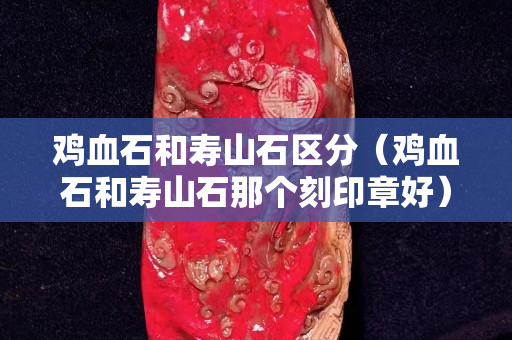 鸡血石和寿山石区分（鸡血石和寿山石那个刻印章好）