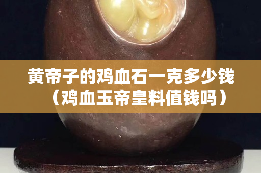 黄帝子的鸡血石一克多少钱（鸡血玉帝皇料值钱吗）