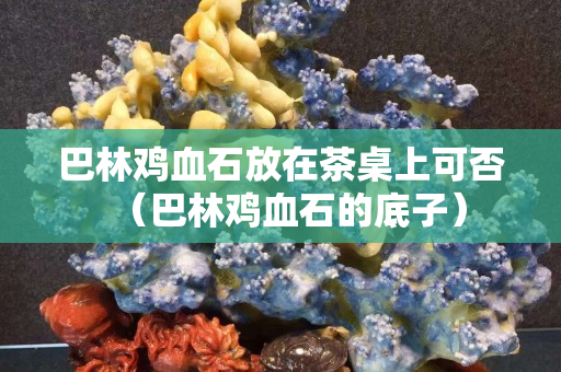 巴林鸡血石放在茶桌上可否（巴林鸡血石的底子）