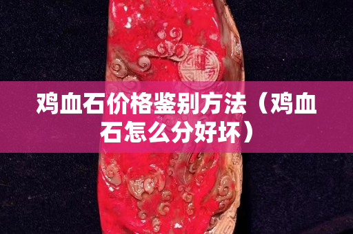 鸡血石价格鉴别方法（鸡血石怎么分好坏）