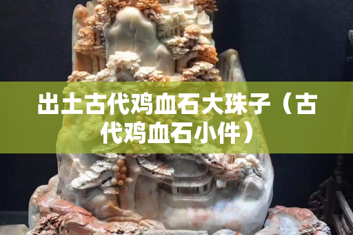 出土古代鸡血石大珠子（古代鸡血石小件）