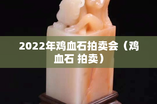 2022年鸡血石拍卖会（鸡血石 拍卖）
