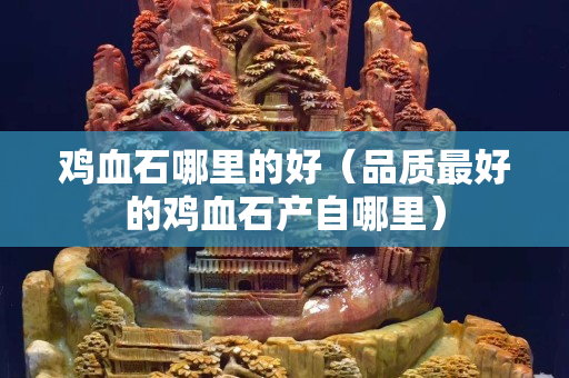 鸡血石哪里的好（品质最好的鸡血石产自哪里）