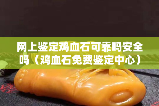 网上鉴定鸡血石可靠吗安全吗（鸡血石免费鉴定中心）