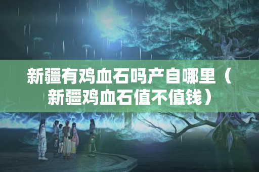 新疆有鸡血石吗产自哪里（新疆鸡血石值不值钱）