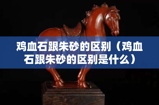 鸡血石跟朱砂的区别（鸡血石跟朱砂的区别是什么）