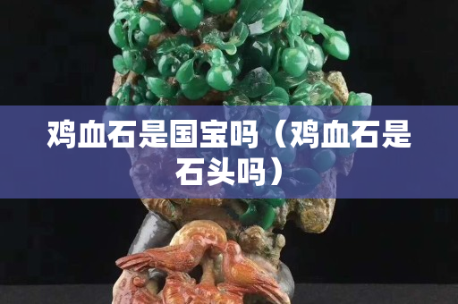 鸡血石是国宝吗（鸡血石是石头吗）