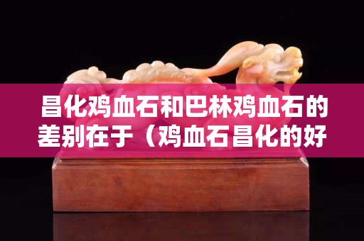 昌化鸡血石和巴林鸡血石的差别在于（鸡血石昌化的好还是巴林的好）