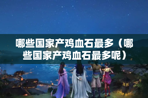 哪些国家产鸡血石最多（哪些国家产鸡血石最多呢）