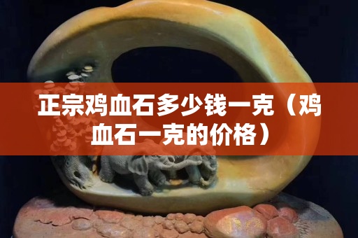 正宗鸡血石多少钱一克（鸡血石一克的价格）