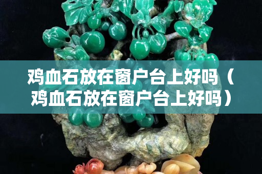 鸡血石放在窗户台上好吗（鸡血石放在窗户台上好吗）