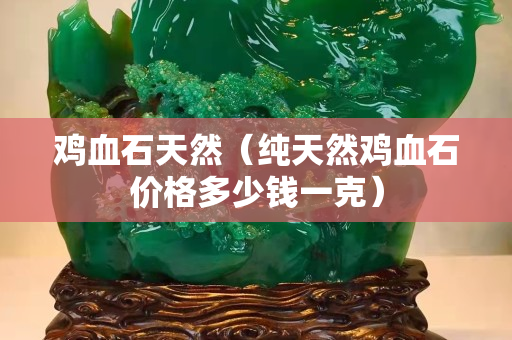 鸡血石天然（纯天然鸡血石价格多少钱一克）