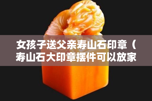 女孩子送父亲寿山石印章（寿山石大印章摆件可以放家吗）