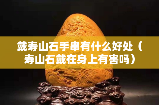 戴寿山石手串有什么好处（寿山石戴在身上有害吗）