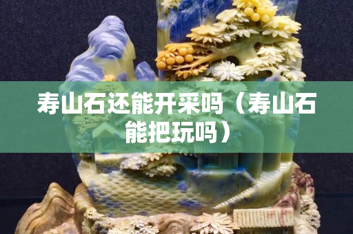 寿山石还能开采吗（寿山石能把玩吗）