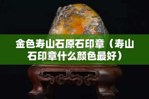 金色寿山石原石印章（寿山石印章什么颜色最好）