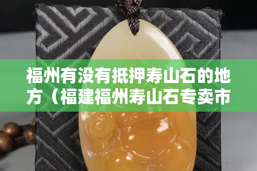 福州有没有抵押寿山石的地方（福建福州寿山石专卖市场）