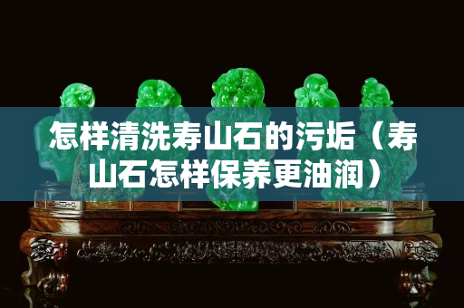 怎样清洗寿山石的污垢（寿山石怎样保养更油润）
