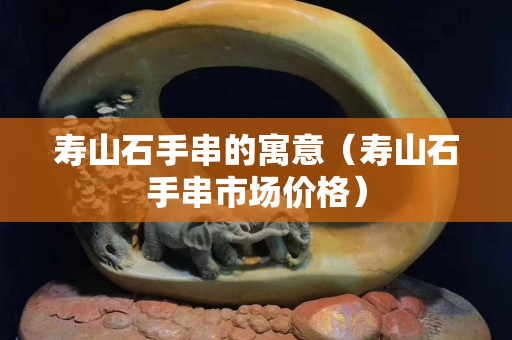 寿山石手串的寓意（寿山石手串市场价格）