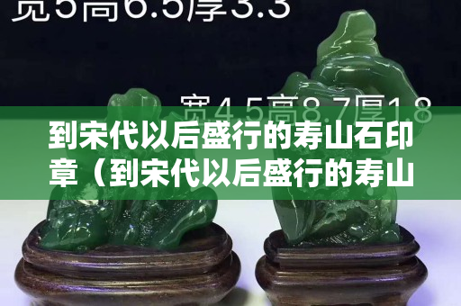 到宋代以后盛行的寿山石印章（到宋代以后盛行的寿山石印章有哪些）