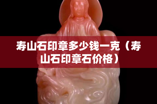 寿山石印章多少钱一克（寿山石印章石价格）