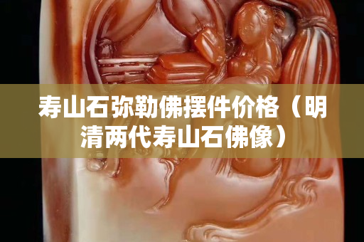 寿山石弥勒佛摆件价格（明清两代寿山石佛像）