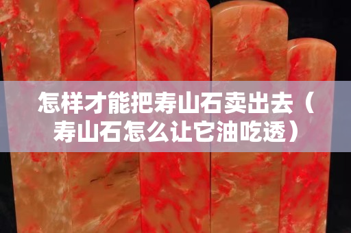 怎样才能把寿山石卖出去（寿山石怎么让它油吃透）