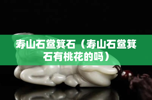 寿山石鲎箕石（寿山石鲎箕石有桃花的吗）