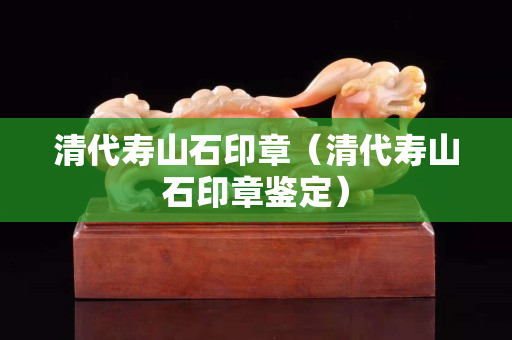清代寿山石印章（清代寿山石印章鉴定）