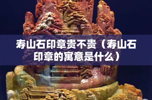 寿山石印章贵不贵（寿山石印章的寓意是什么）