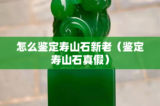 怎么鉴定寿山石新老（鉴定寿山石真假）