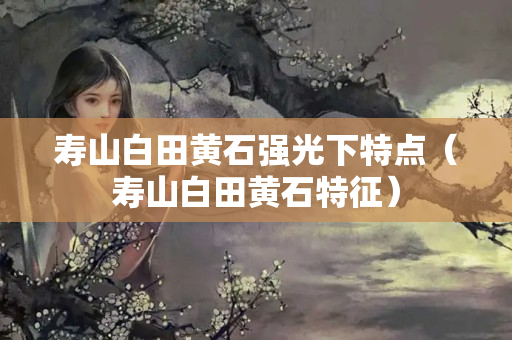 寿山白田黄石强光下特点（寿山白田黄石特征）