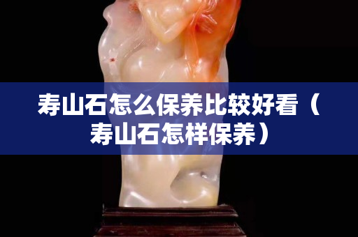 寿山石怎么保养比较好看（寿山石怎样保养）