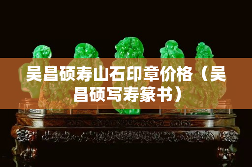 吴昌硕寿山石印章价格（吴昌硕写寿篆书）
