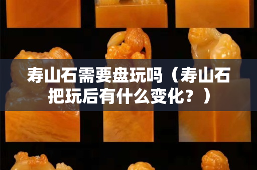 寿山石需要盘玩吗（寿山石把玩后有什么变化？）