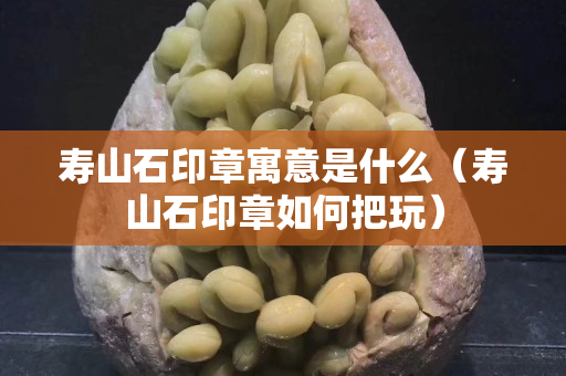 寿山石印章寓意是什么（寿山石印章如何把玩）