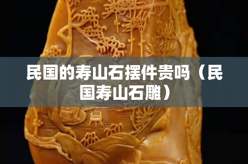 民国的寿山石摆件贵吗（民国寿山石雕）