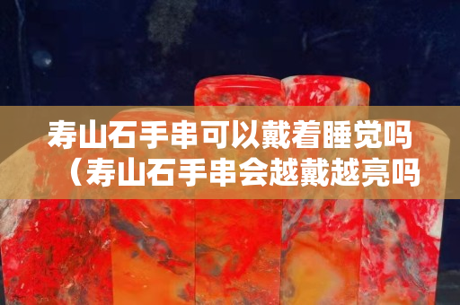 寿山石手串可以戴着睡觉吗（寿山石手串会越戴越亮吗？）