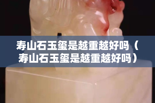寿山石玉玺是越重越好吗（寿山石玉玺是越重越好吗）