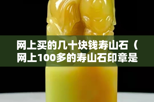 网上买的几十块钱寿山石（网上100多的寿山石印章是真的假的）