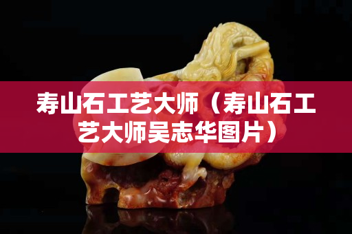 寿山石工艺大师（寿山石工艺大师吴志华图片）