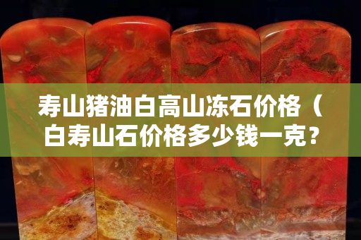寿山猪油白高山冻石价格（白寿山石价格多少钱一克？）