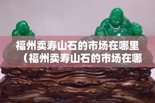 福州卖寿山石的市场在哪里（福州卖寿山石的市场在哪里啊）
