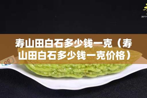 寿山田白石多少钱一克（寿山田白石多少钱一克价格）