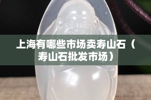 上海有哪些市场卖寿山石（寿山石批发市场）
