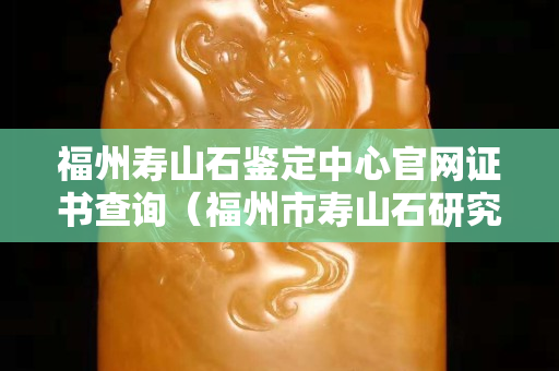 福州寿山石鉴定中心官网证书查询（福州市寿山石研究协会）
