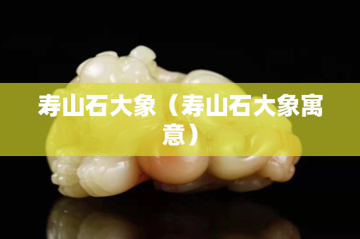 寿山石大象（寿山石大象寓意）