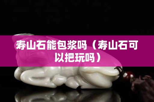 寿山石能包浆吗（寿山石可以把玩吗）