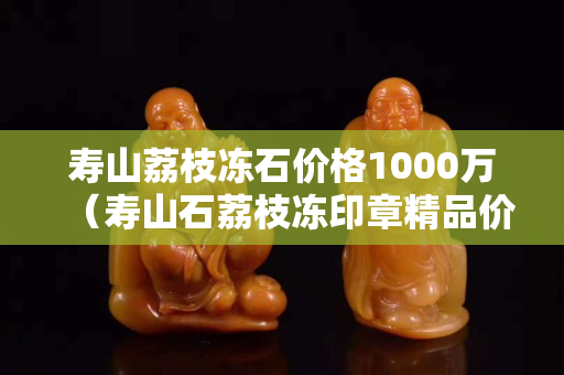 寿山荔枝冻石价格1000万（寿山石荔枝冻印章精品价格）