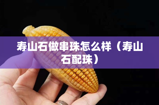 寿山石做串珠怎么样（寿山石配珠）
